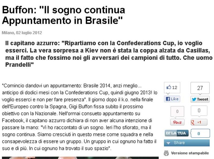 Tờ La Gazzetta dello Sport đăng tải một cuộc phỏng vấn với Gianluigi Buffon sau thất bại của Italia trong trận chung kết. Thủ quân của Azzurri nhấn mạnh: “Giấc mơ của chúng tôi sẽ còn tiếp tục. Điểm hẹn sẽ là Brazil”. Buffon nói rằng việc Casillas nâng cúp tại Kiev không có gì ngạc nhiên, mà điều ngạc nhiên hơn cả là đối thủ của Tây Ban Nha chính là Italia, và Azzurri sẽ còn tiếp tục thách thức mọi thế lực bóng đá khác”.